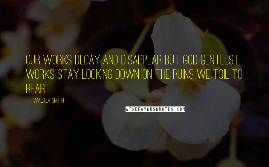 Walter Smith Quotes: Our works decay and disappear but God gentlest works stay looking down on the ruins we toil to rear.