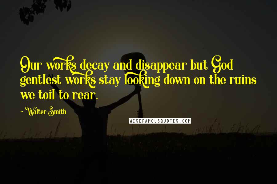 Walter Smith Quotes: Our works decay and disappear but God gentlest works stay looking down on the ruins we toil to rear.