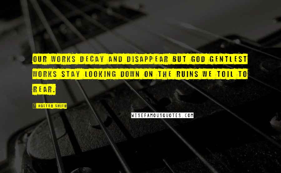 Walter Smith Quotes: Our works decay and disappear but God gentlest works stay looking down on the ruins we toil to rear.