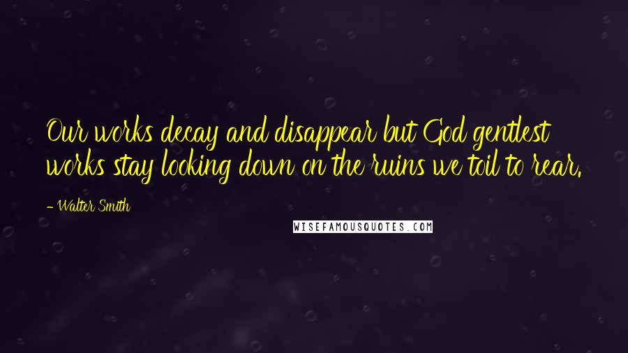 Walter Smith Quotes: Our works decay and disappear but God gentlest works stay looking down on the ruins we toil to rear.