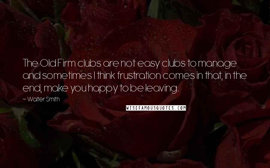 Walter Smith Quotes: The Old Firm clubs are not easy clubs to manage and sometimes I think frustration comes in that, in the end, make you happy to be leaving.