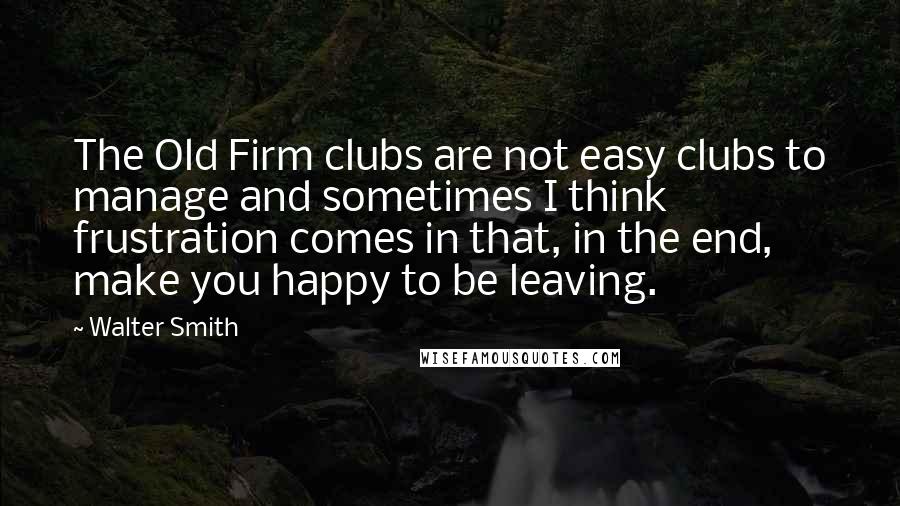 Walter Smith Quotes: The Old Firm clubs are not easy clubs to manage and sometimes I think frustration comes in that, in the end, make you happy to be leaving.