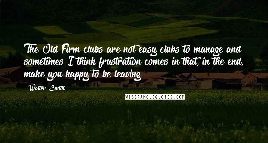 Walter Smith Quotes: The Old Firm clubs are not easy clubs to manage and sometimes I think frustration comes in that, in the end, make you happy to be leaving.