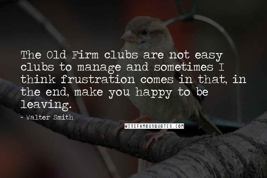 Walter Smith Quotes: The Old Firm clubs are not easy clubs to manage and sometimes I think frustration comes in that, in the end, make you happy to be leaving.