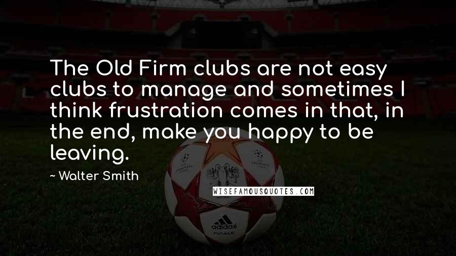 Walter Smith Quotes: The Old Firm clubs are not easy clubs to manage and sometimes I think frustration comes in that, in the end, make you happy to be leaving.