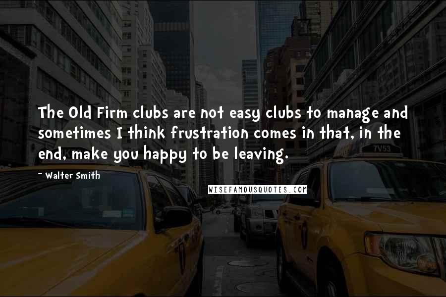 Walter Smith Quotes: The Old Firm clubs are not easy clubs to manage and sometimes I think frustration comes in that, in the end, make you happy to be leaving.