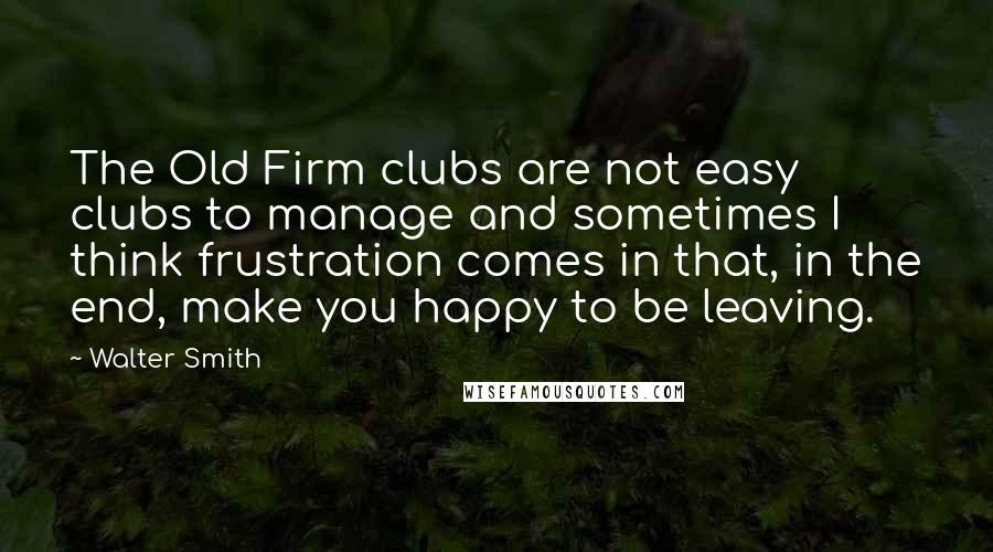 Walter Smith Quotes: The Old Firm clubs are not easy clubs to manage and sometimes I think frustration comes in that, in the end, make you happy to be leaving.