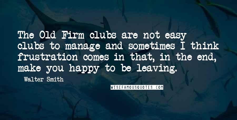 Walter Smith Quotes: The Old Firm clubs are not easy clubs to manage and sometimes I think frustration comes in that, in the end, make you happy to be leaving.