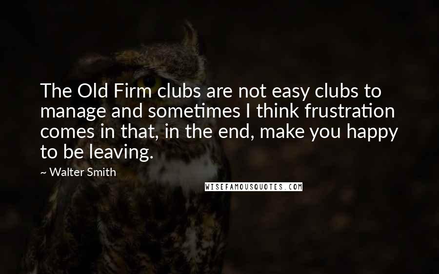 Walter Smith Quotes: The Old Firm clubs are not easy clubs to manage and sometimes I think frustration comes in that, in the end, make you happy to be leaving.