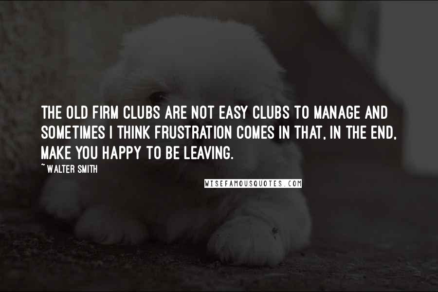 Walter Smith Quotes: The Old Firm clubs are not easy clubs to manage and sometimes I think frustration comes in that, in the end, make you happy to be leaving.