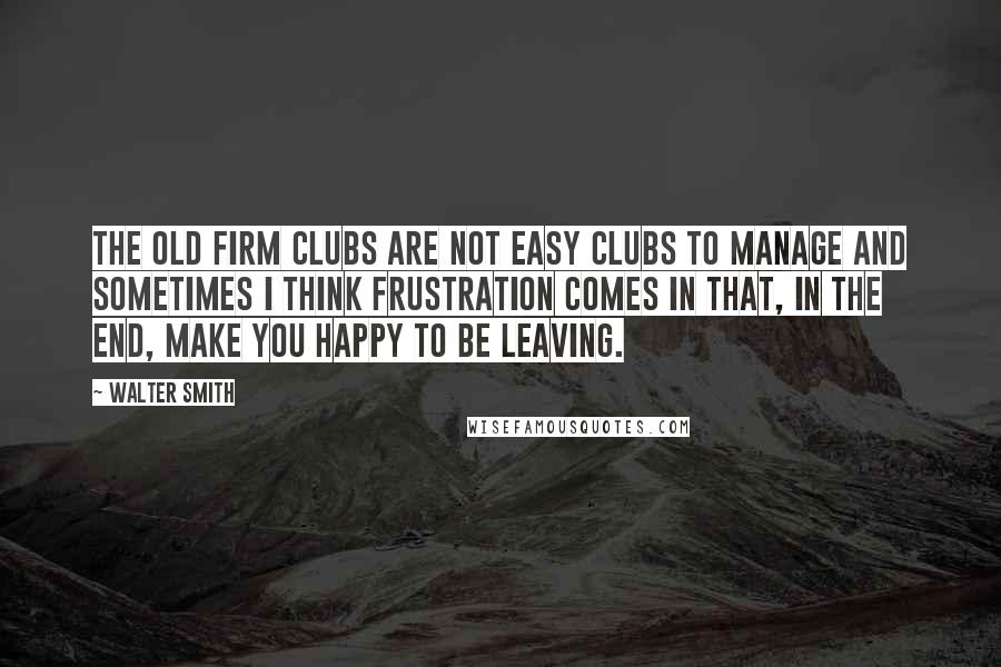 Walter Smith Quotes: The Old Firm clubs are not easy clubs to manage and sometimes I think frustration comes in that, in the end, make you happy to be leaving.