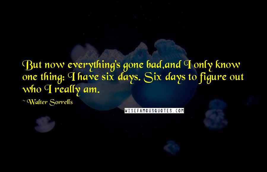 Walter Sorrells Quotes: But now everything's gone bad,and I only know one thing: I have six days. Six days to figure out who I really am.