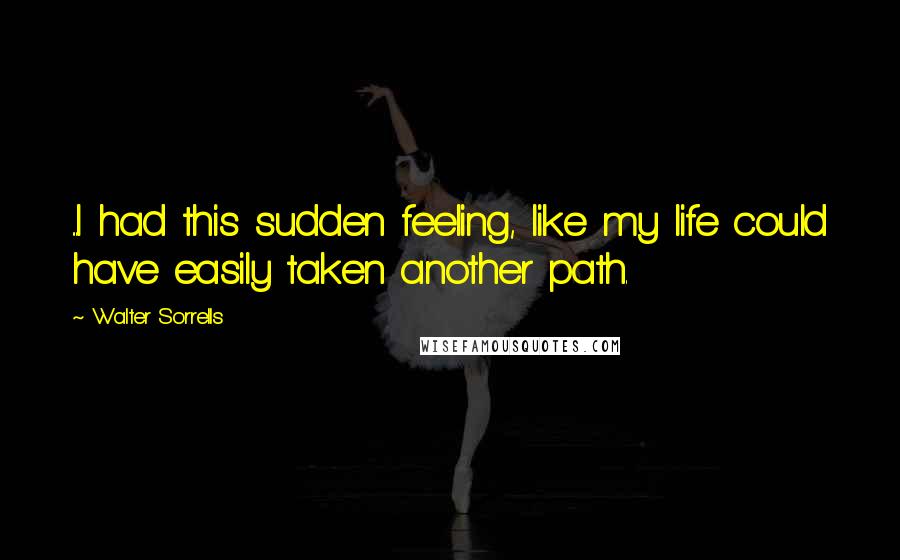 Walter Sorrells Quotes: ...I had this sudden feeling, like my life could have easily taken another path.