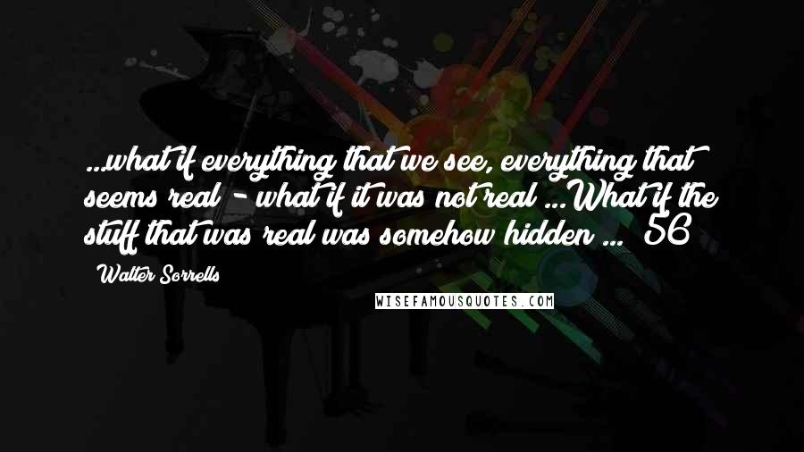 Walter Sorrells Quotes: ...what if everything that we see, everything that seems real - what if it was not real?...What if the stuff that was real was somehow hidden?... [56]