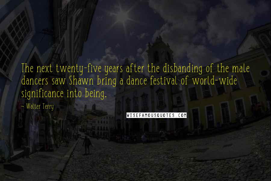 Walter Terry Quotes: The next twenty-five years after the disbanding of the male dancers saw Shawn bring a dance festival of world-wide significance into being.