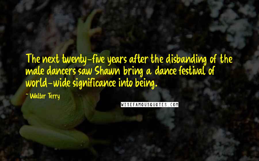 Walter Terry Quotes: The next twenty-five years after the disbanding of the male dancers saw Shawn bring a dance festival of world-wide significance into being.