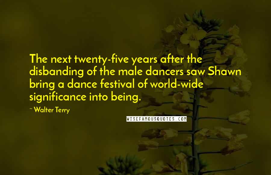 Walter Terry Quotes: The next twenty-five years after the disbanding of the male dancers saw Shawn bring a dance festival of world-wide significance into being.