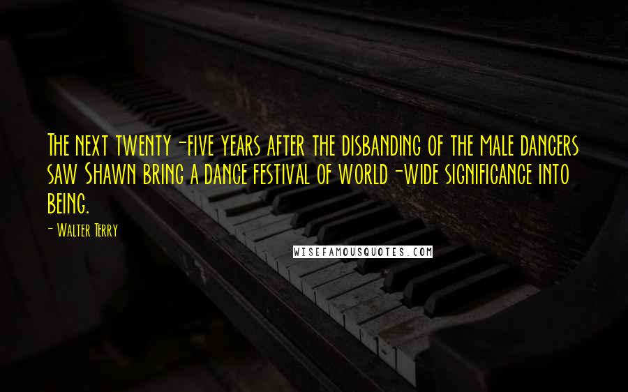 Walter Terry Quotes: The next twenty-five years after the disbanding of the male dancers saw Shawn bring a dance festival of world-wide significance into being.