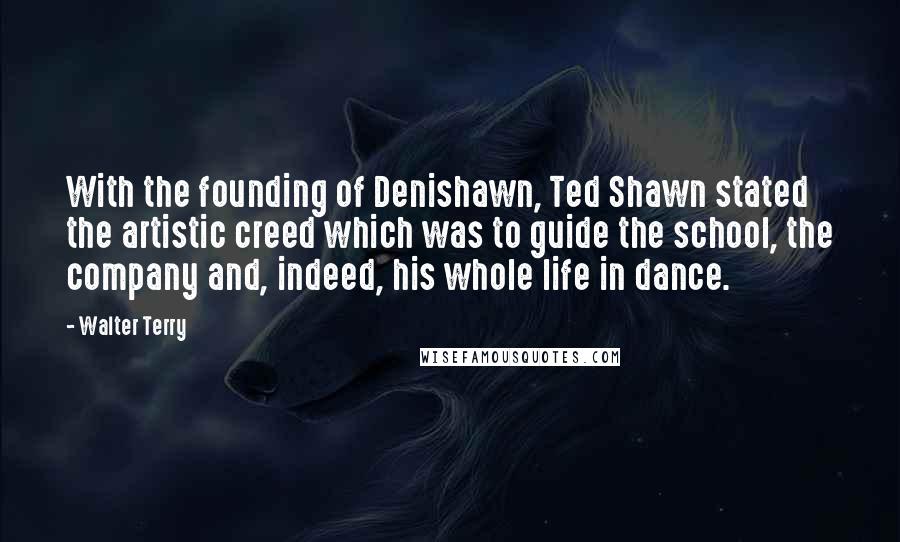 Walter Terry Quotes: With the founding of Denishawn, Ted Shawn stated the artistic creed which was to guide the school, the company and, indeed, his whole life in dance.