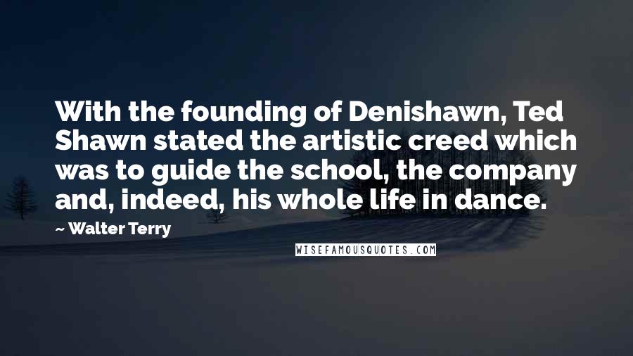 Walter Terry Quotes: With the founding of Denishawn, Ted Shawn stated the artistic creed which was to guide the school, the company and, indeed, his whole life in dance.