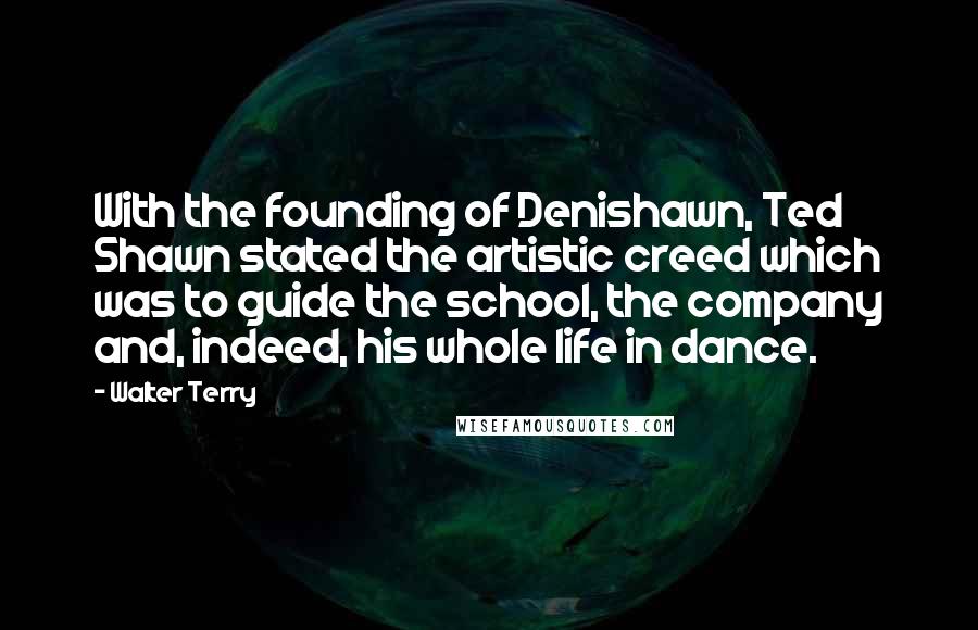 Walter Terry Quotes: With the founding of Denishawn, Ted Shawn stated the artistic creed which was to guide the school, the company and, indeed, his whole life in dance.