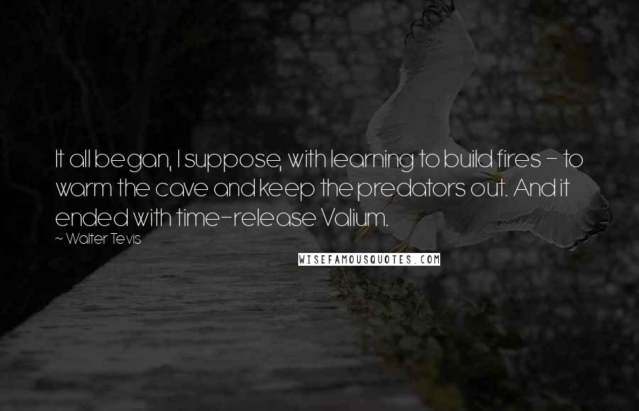 Walter Tevis Quotes: It all began, I suppose, with learning to build fires - to warm the cave and keep the predators out. And it ended with time-release Valium.