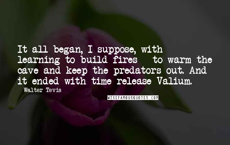 Walter Tevis Quotes: It all began, I suppose, with learning to build fires - to warm the cave and keep the predators out. And it ended with time-release Valium.