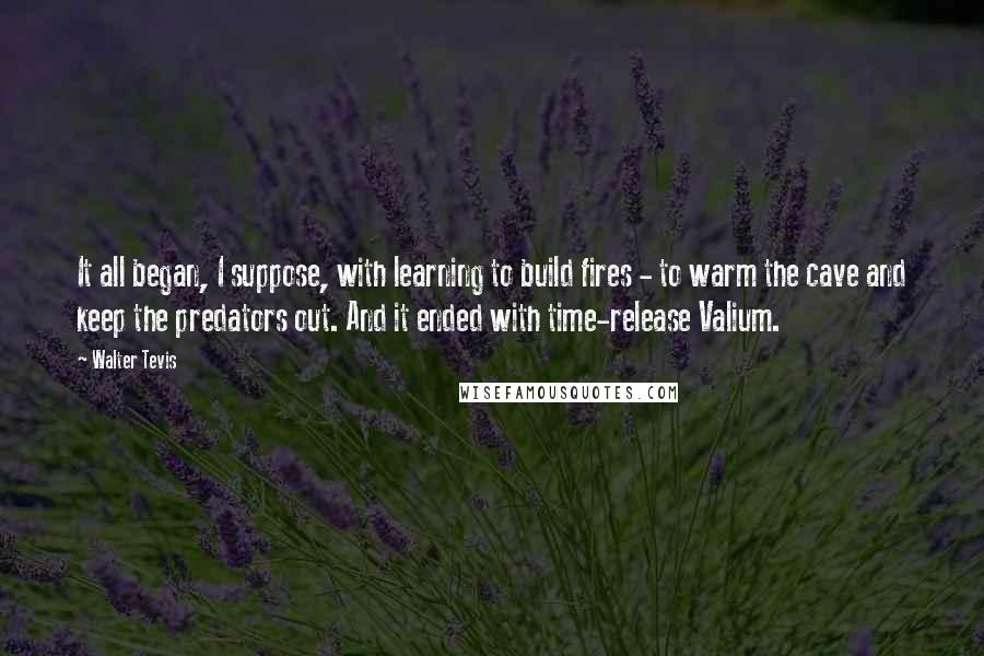 Walter Tevis Quotes: It all began, I suppose, with learning to build fires - to warm the cave and keep the predators out. And it ended with time-release Valium.