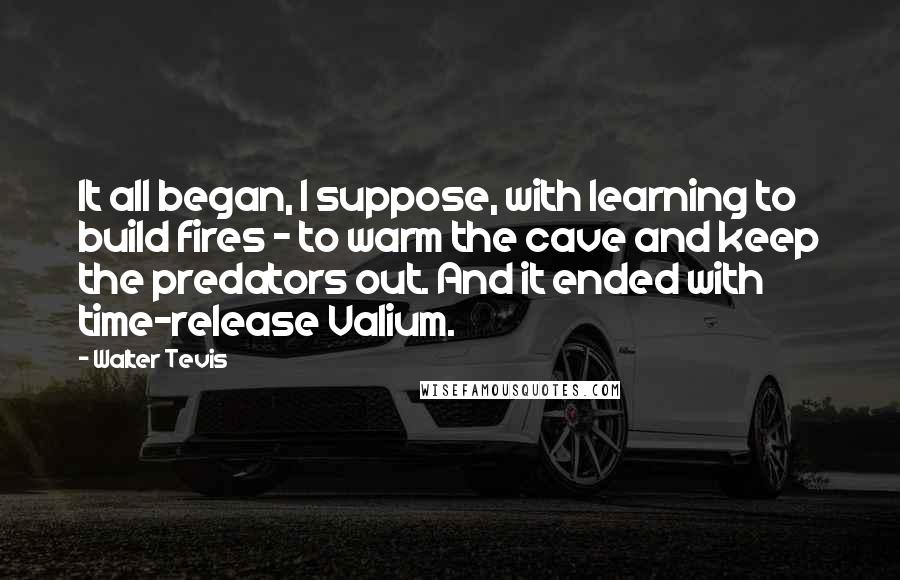 Walter Tevis Quotes: It all began, I suppose, with learning to build fires - to warm the cave and keep the predators out. And it ended with time-release Valium.