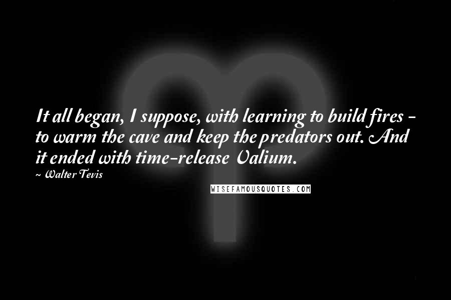 Walter Tevis Quotes: It all began, I suppose, with learning to build fires - to warm the cave and keep the predators out. And it ended with time-release Valium.