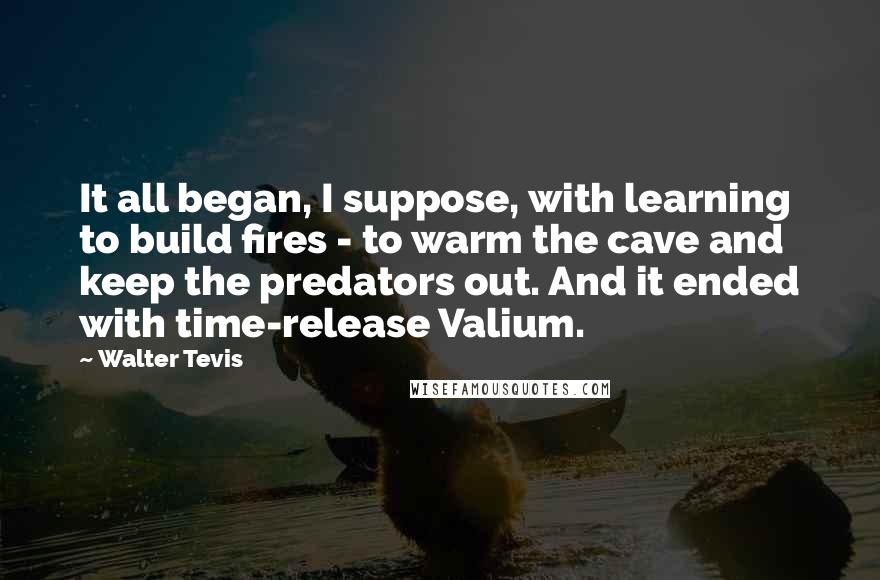 Walter Tevis Quotes: It all began, I suppose, with learning to build fires - to warm the cave and keep the predators out. And it ended with time-release Valium.