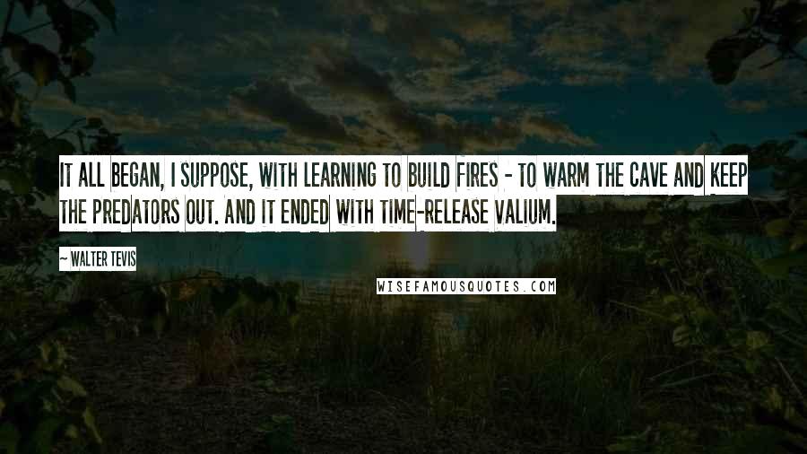 Walter Tevis Quotes: It all began, I suppose, with learning to build fires - to warm the cave and keep the predators out. And it ended with time-release Valium.