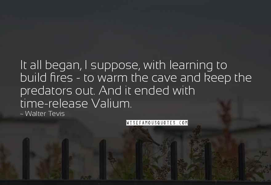 Walter Tevis Quotes: It all began, I suppose, with learning to build fires - to warm the cave and keep the predators out. And it ended with time-release Valium.