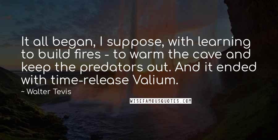 Walter Tevis Quotes: It all began, I suppose, with learning to build fires - to warm the cave and keep the predators out. And it ended with time-release Valium.