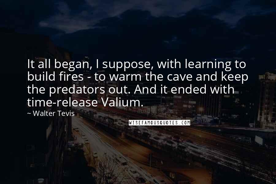 Walter Tevis Quotes: It all began, I suppose, with learning to build fires - to warm the cave and keep the predators out. And it ended with time-release Valium.