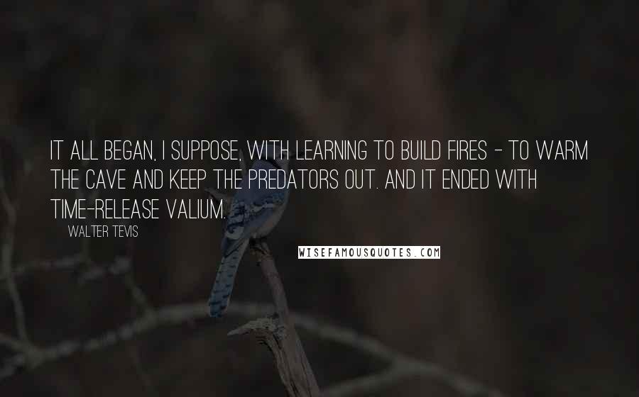 Walter Tevis Quotes: It all began, I suppose, with learning to build fires - to warm the cave and keep the predators out. And it ended with time-release Valium.