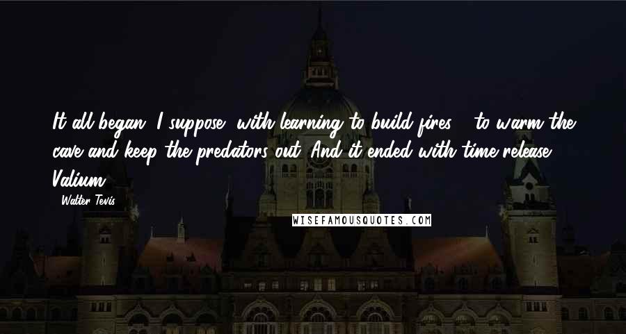 Walter Tevis Quotes: It all began, I suppose, with learning to build fires - to warm the cave and keep the predators out. And it ended with time-release Valium.