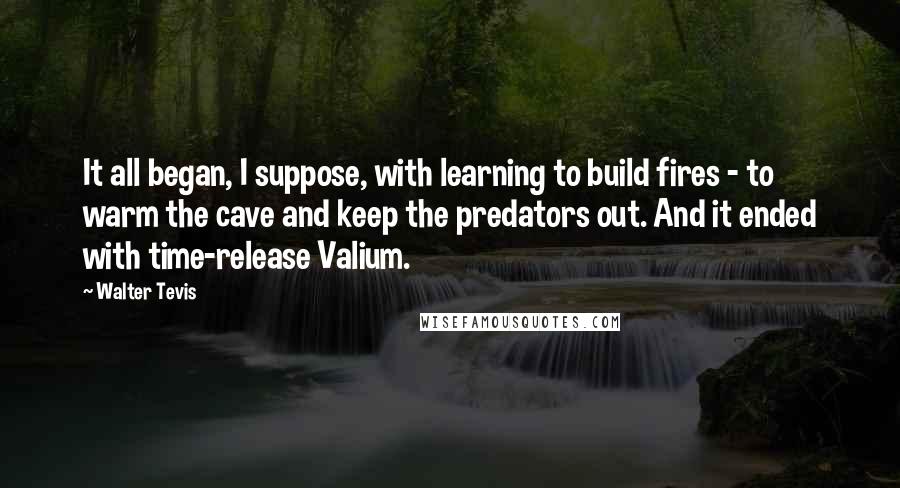 Walter Tevis Quotes: It all began, I suppose, with learning to build fires - to warm the cave and keep the predators out. And it ended with time-release Valium.