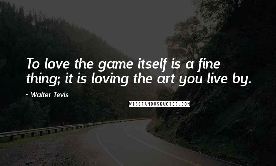 Walter Tevis Quotes: To love the game itself is a fine thing; it is loving the art you live by.