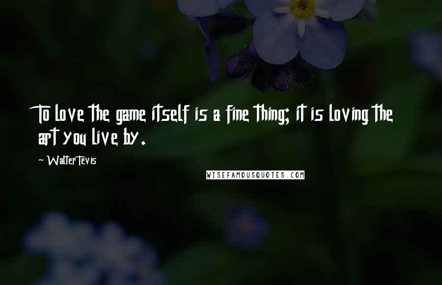 Walter Tevis Quotes: To love the game itself is a fine thing; it is loving the art you live by.