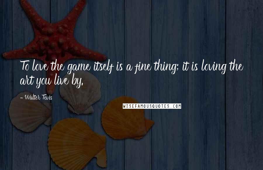 Walter Tevis Quotes: To love the game itself is a fine thing; it is loving the art you live by.