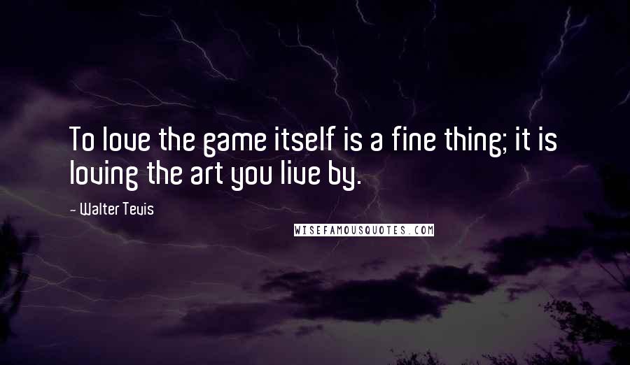 Walter Tevis Quotes: To love the game itself is a fine thing; it is loving the art you live by.