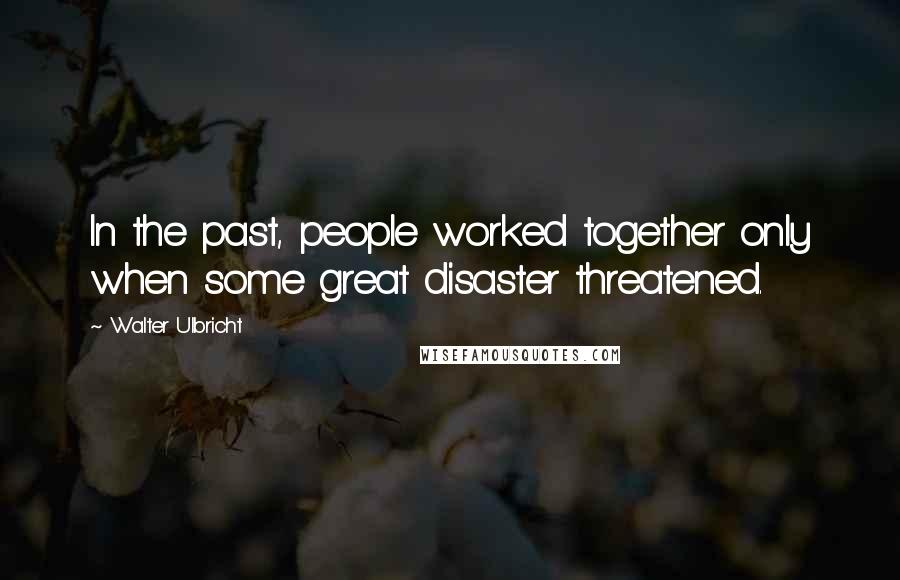 Walter Ulbricht Quotes: In the past, people worked together only when some great disaster threatened.