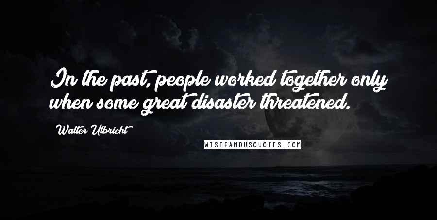Walter Ulbricht Quotes: In the past, people worked together only when some great disaster threatened.