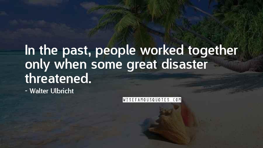 Walter Ulbricht Quotes: In the past, people worked together only when some great disaster threatened.