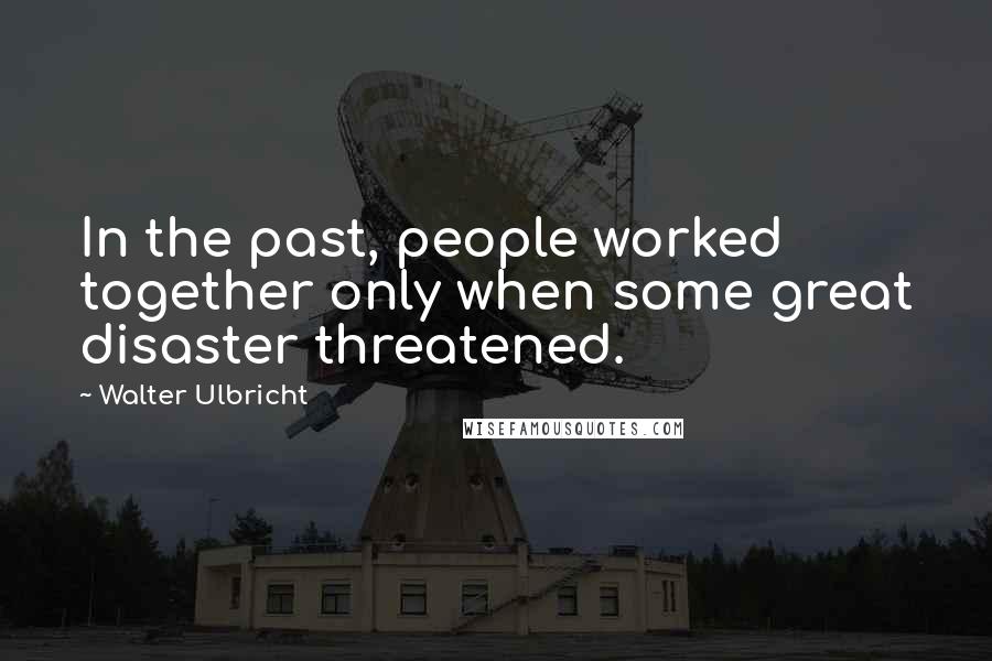 Walter Ulbricht Quotes: In the past, people worked together only when some great disaster threatened.