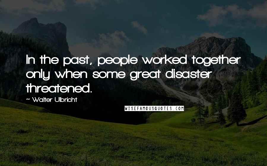 Walter Ulbricht Quotes: In the past, people worked together only when some great disaster threatened.