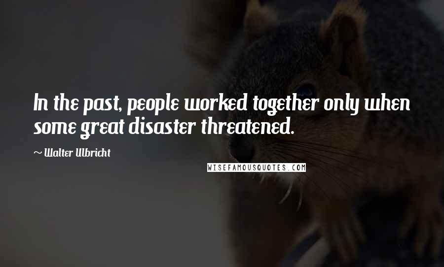 Walter Ulbricht Quotes: In the past, people worked together only when some great disaster threatened.