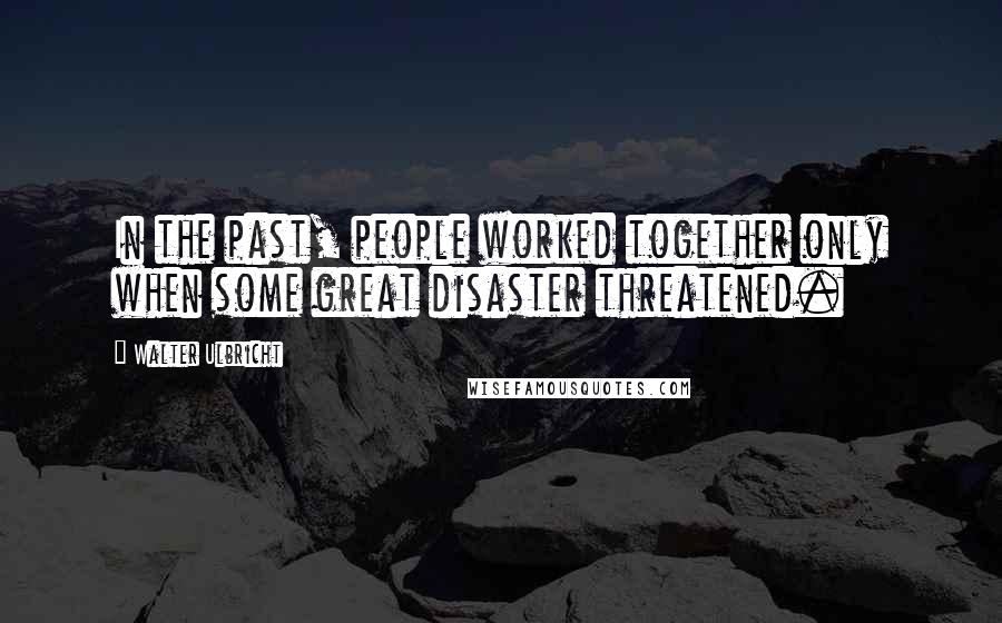 Walter Ulbricht Quotes: In the past, people worked together only when some great disaster threatened.