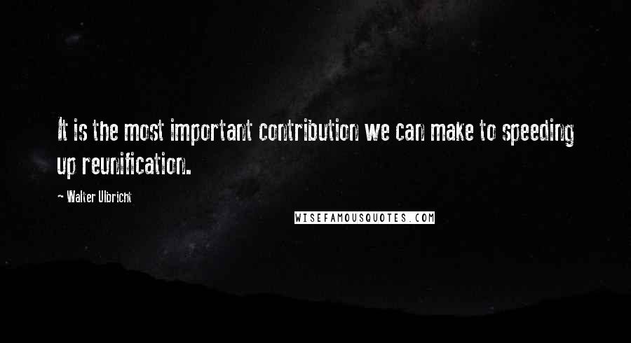 Walter Ulbricht Quotes: It is the most important contribution we can make to speeding up reunification.